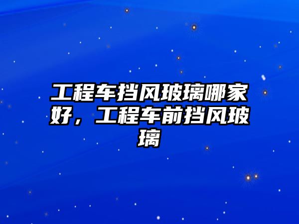 工程车挡风玻璃哪家好，工程车前挡风玻璃
